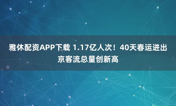 雅休配资APP下载 1.17亿人次！40天春运进出京客流总量创新高