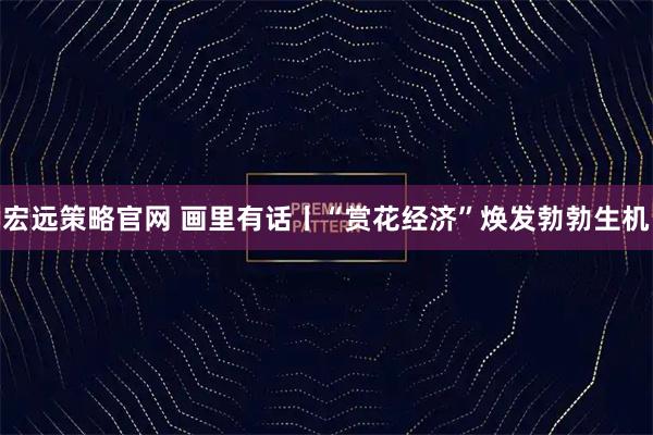 宏远策略官网 画里有话丨“赏花经济”焕发勃勃生机