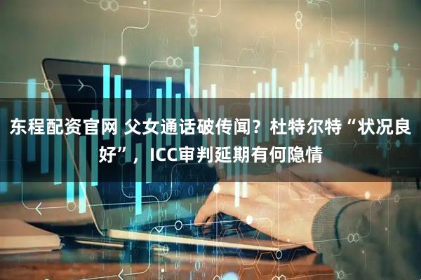 东程配资官网 父女通话破传闻？杜特尔特“状况良好”，ICC审判延期有何隐情