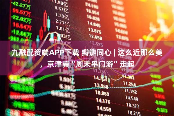 九融配资端APP下载 瓣瓣同心 | 这么近那么美，京津冀“周末串门游”走起