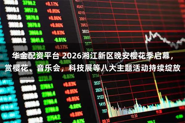 华金配资平台 2026湘江新区晚安樱花季启幕，赏樱花、音乐会，科技展等八大主题活动持续绽放