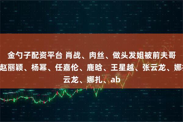 金勺子配资平台 肖战、肉丝、做头发姐被前夫哥背刺？赵丽颖、杨幂、任嘉伦、鹿晗、王星越、张云龙、娜扎、ab