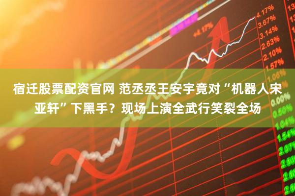 宿迁股票配资官网 范丞丞王安宇竟对“机器人宋亚轩”下黑手？现场上演全武行笑裂全场