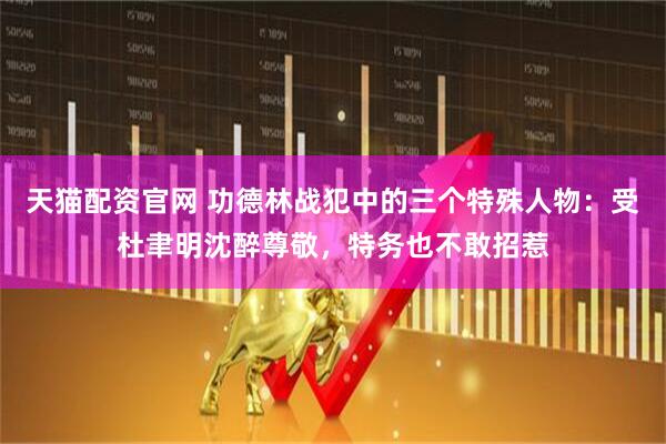 天猫配资官网 功德林战犯中的三个特殊人物：受杜聿明沈醉尊敬，特务也不敢招惹