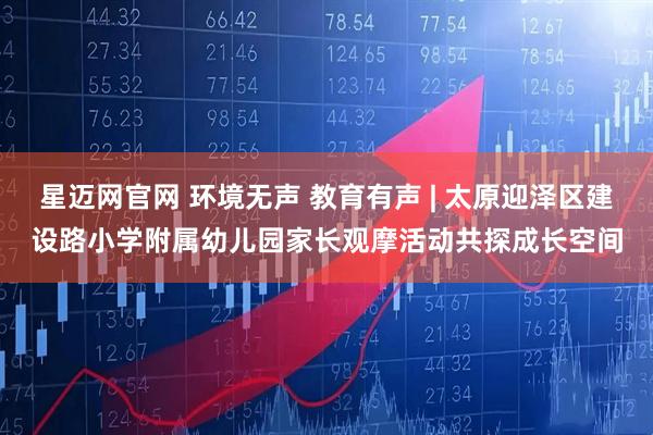 星迈网官网 环境无声 教育有声 | 太原迎泽区建设路小学附属幼儿园家长观摩活动共探成长空间