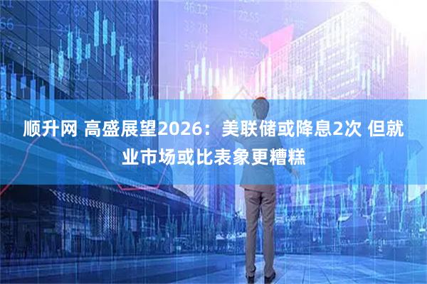 顺升网 高盛展望2026：美联储或降息2次 但就业市场或比表象更糟糕
