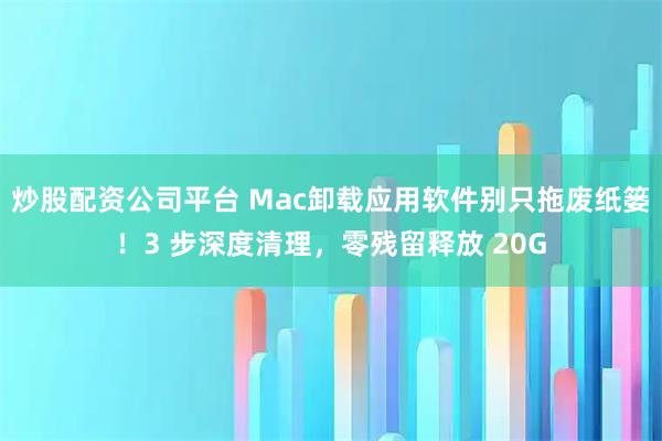 炒股配资公司平台 Mac卸载应用软件别只拖废纸篓！3 步深度清理，零残留释放 20G