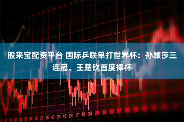 股来宝配资平台 国际乒联单打世界杯：孙颖莎三连冠、王楚钦首度捧杯