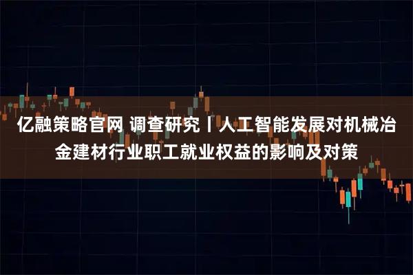亿融策略官网 调查研究丨人工智能发展对机械冶金建材行业职工就业权益的影响及对策