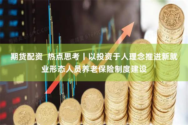 期货配资  热点思考丨以投资于人理念推进新就业形态人员养老保险制度建设