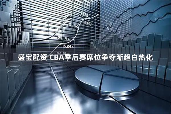 盛宝配资 CBA季后赛席位争夺渐趋白热化