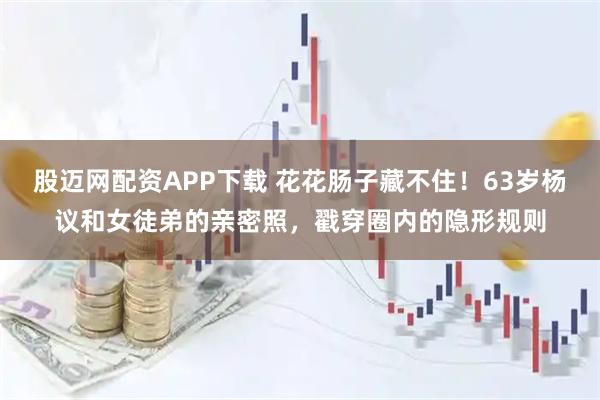 股迈网配资APP下载 花花肠子藏不住！63岁杨议和女徒弟的亲密照，戳穿圈内的隐形规则