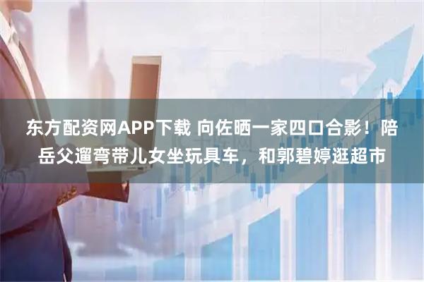 东方配资网APP下载 向佐晒一家四口合影！陪岳父遛弯带儿女坐玩具车，和郭碧婷逛超市
