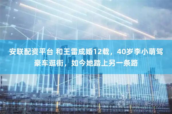 安联配资平台 和王雷成婚12载，40岁李小萌驾豪车逛街，如今她踏上另一条路