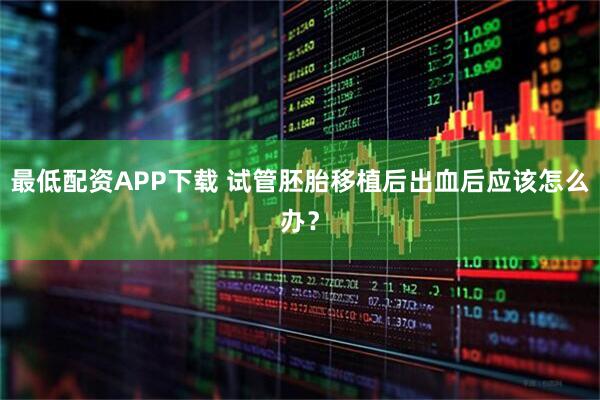 最低配资APP下载 试管胚胎移植后出血后应该怎么办？
