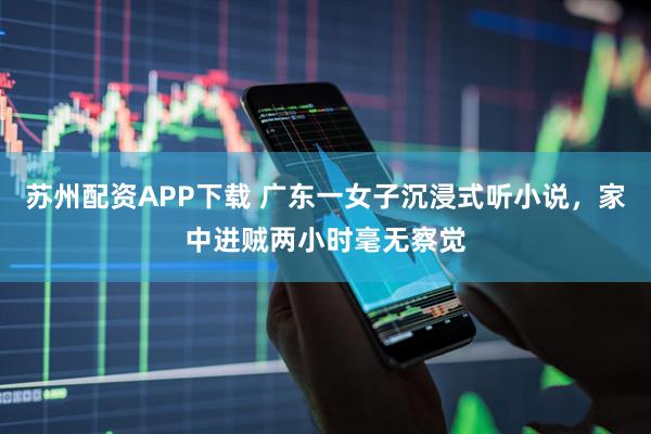 苏州配资APP下载 广东一女子沉浸式听小说，家中进贼两小时毫无察觉