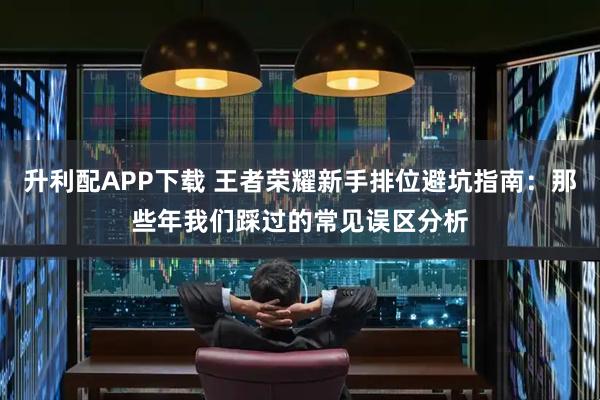 升利配APP下载 王者荣耀新手排位避坑指南：那些年我们踩过的常见误区分析