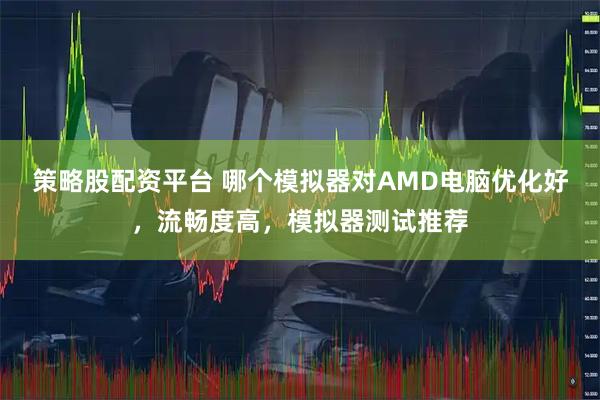 策略股配资平台 哪个模拟器对AMD电脑优化好，流畅度高，模拟器测试推荐