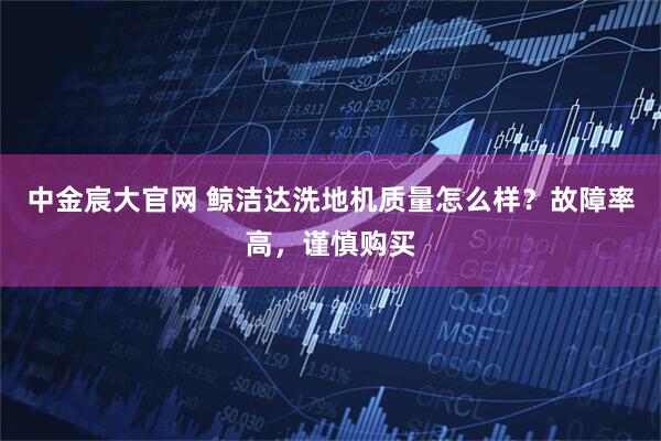 中金宸大官网 鲸洁达洗地机质量怎么样？故障率高，谨慎购买