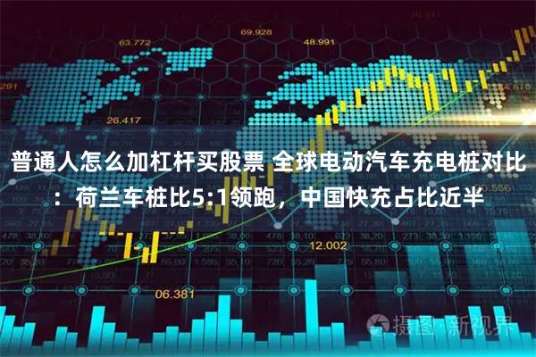 普通人怎么加杠杆买股票 全球电动汽车充电桩对比：荷兰车桩比5:1领跑，中国快充占比近半