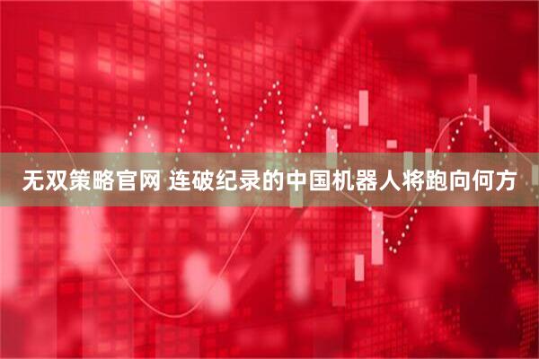 无双策略官网 连破纪录的中国机器人将跑向何方